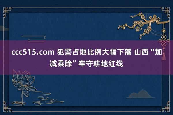 ccc515.com 犯警占地比例大幅下落 山西“加减乘除”牢守耕地红线